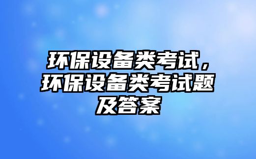 環(huán)保設備類考試，環(huán)保設備類考試題及答案