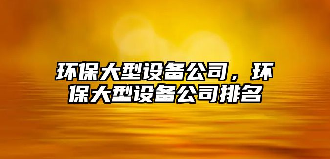 環(huán)保大型設備公司，環(huán)保大型設備公司排名