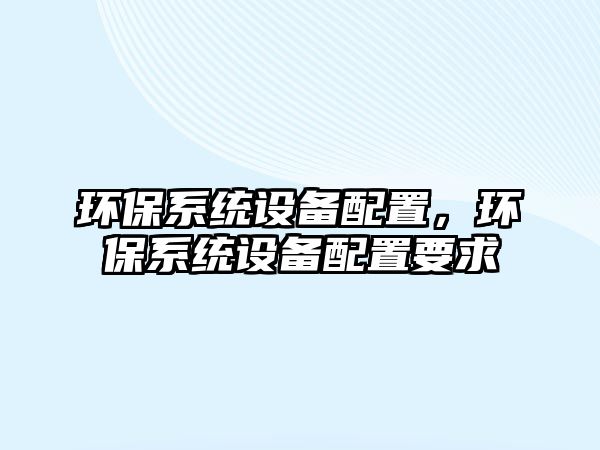 環(huán)保系統(tǒng)設(shè)備配置，環(huán)保系統(tǒng)設(shè)備配置要求