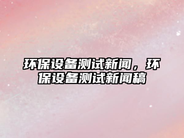 環(huán)保設(shè)備測試新聞，環(huán)保設(shè)備測試新聞稿