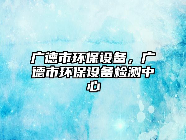 廣德市環(huán)保設(shè)備，廣德市環(huán)保設(shè)備檢測中心