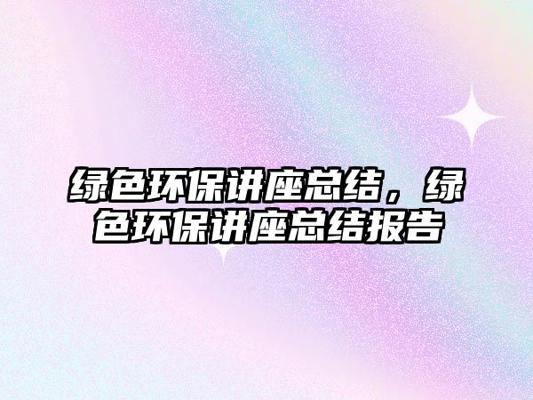 綠色環(huán)保講座總結(jié)，綠色環(huán)保講座總結(jié)報(bào)告