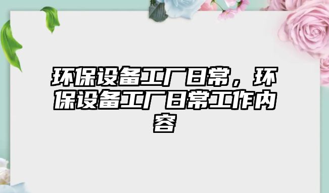 環(huán)保設(shè)備工廠日常，環(huán)保設(shè)備工廠日常工作內(nèi)容