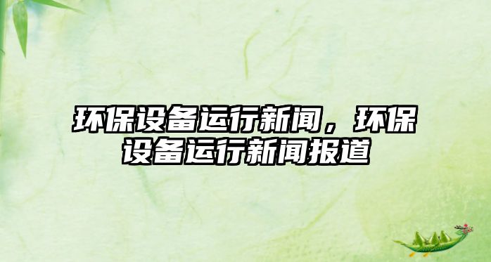 環(huán)保設(shè)備運(yùn)行新聞，環(huán)保設(shè)備運(yùn)行新聞報(bào)道