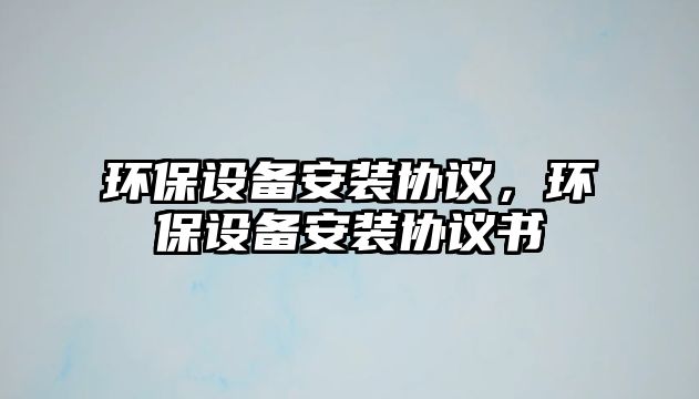 環(huán)保設(shè)備安裝協(xié)議，環(huán)保設(shè)備安裝協(xié)議書