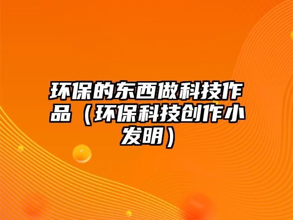 環(huán)保的東西做科技作品（環(huán)保科技創(chuàng)作小發(fā)明）