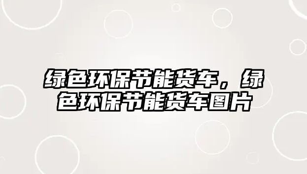 綠色環(huán)保節(jié)能貨車，綠色環(huán)保節(jié)能貨車圖片