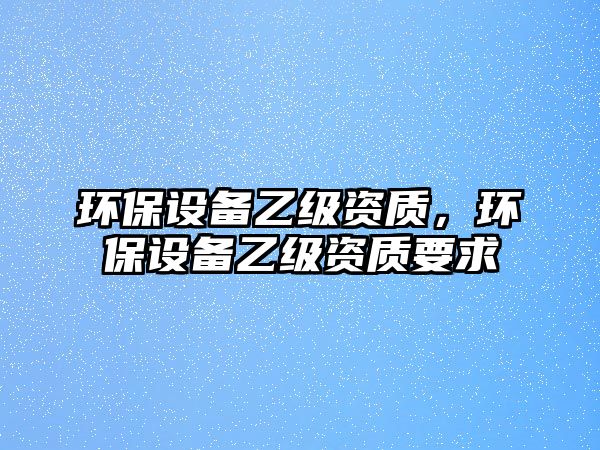 環(huán)保設(shè)備乙級資質(zhì)，環(huán)保設(shè)備乙級資質(zhì)要求