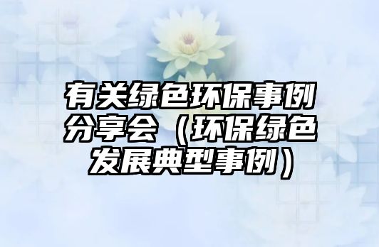 有關(guān)綠色環(huán)保事例分享會(huì)（環(huán)保綠色發(fā)展典型事例）
