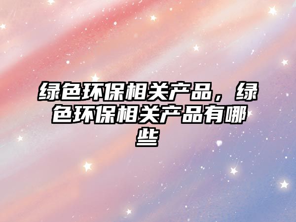綠色環(huán)保相關產(chǎn)品，綠色環(huán)保相關產(chǎn)品有哪些
