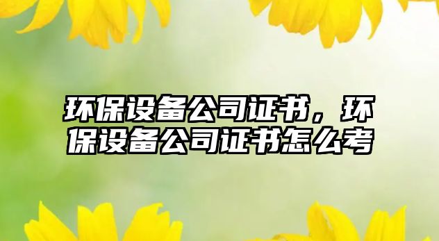 環(huán)保設(shè)備公司證書，環(huán)保設(shè)備公司證書怎么考