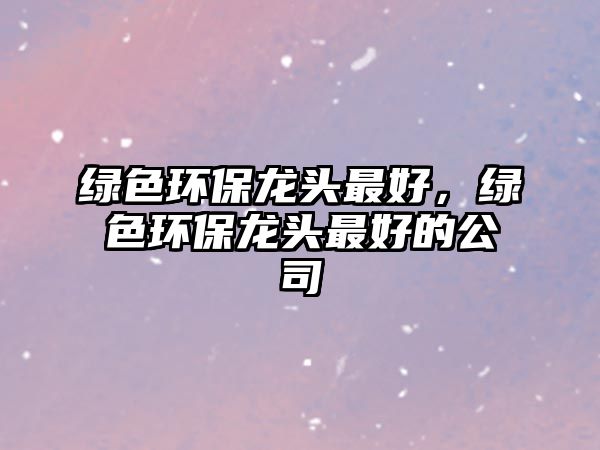 綠色環(huán)保龍頭最好，綠色環(huán)保龍頭最好的公司