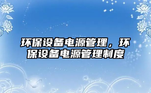 環(huán)保設(shè)備電源管理，環(huán)保設(shè)備電源管理制度