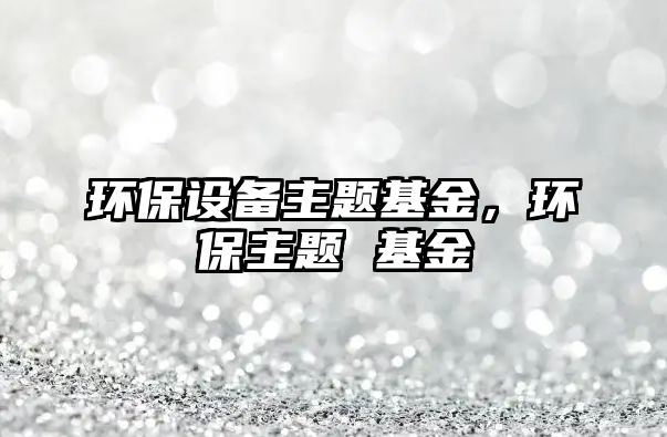 環(huán)保設(shè)備主題基金，環(huán)保主題 基金