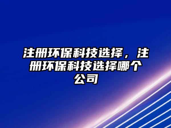 注冊環(huán)?？萍歼x擇，注冊環(huán)?？萍歼x擇哪個公司