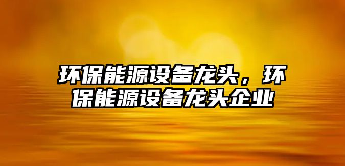 環(huán)保能源設(shè)備龍頭，環(huán)保能源設(shè)備龍頭企業(yè)