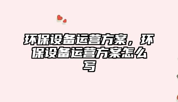 環(huán)保設(shè)備運(yùn)營(yíng)方案，環(huán)保設(shè)備運(yùn)營(yíng)方案怎么寫(xiě)