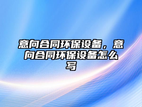 意向合同環(huán)保設(shè)備，意向合同環(huán)保設(shè)備怎么寫
