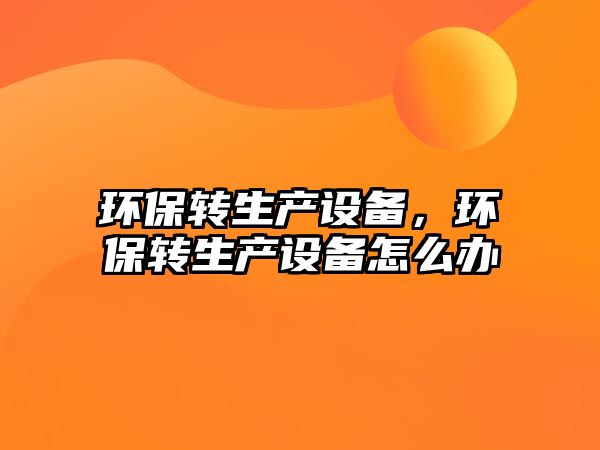 環(huán)保轉(zhuǎn)生產(chǎn)設(shè)備，環(huán)保轉(zhuǎn)生產(chǎn)設(shè)備怎么辦