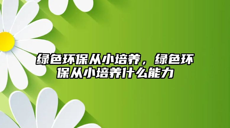 綠色環(huán)保從小培養(yǎng)，綠色環(huán)保從小培養(yǎng)什么能力