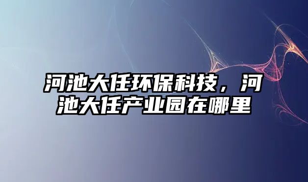 河池大任環(huán)保科技，河池大任產(chǎn)業(yè)園在哪里