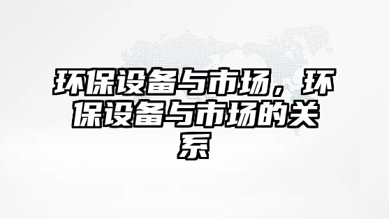 環(huán)保設(shè)備與市場(chǎng)，環(huán)保設(shè)備與市場(chǎng)的關(guān)系