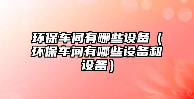 環(huán)保車(chē)間有哪些設(shè)備（環(huán)保車(chē)間有哪些設(shè)備和設(shè)備）