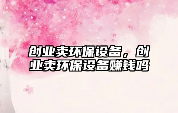 創(chuàng)業(yè)賣環(huán)保設(shè)備，創(chuàng)業(yè)賣環(huán)保設(shè)備賺錢嗎