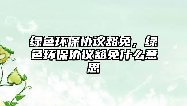 綠色環(huán)保協(xié)議豁免，綠色環(huán)保協(xié)議豁免什么意思