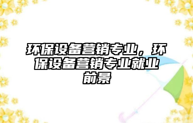 環(huán)保設(shè)備營(yíng)銷專業(yè)，環(huán)保設(shè)備營(yíng)銷專業(yè)就業(yè)前景
