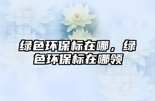 綠色環(huán)保標(biāo)在哪，綠色環(huán)保標(biāo)在哪領(lǐng)