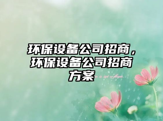 環(huán)保設(shè)備公司招商，環(huán)保設(shè)備公司招商方案