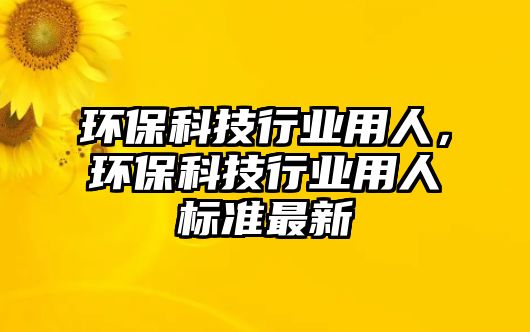 環(huán)?？萍夹袠I(yè)用人，環(huán)?？萍夹袠I(yè)用人標(biāo)準(zhǔn)最新