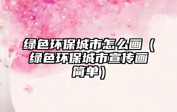 綠色環(huán)保城市怎么畫（綠色環(huán)保城市宣傳畫簡單）