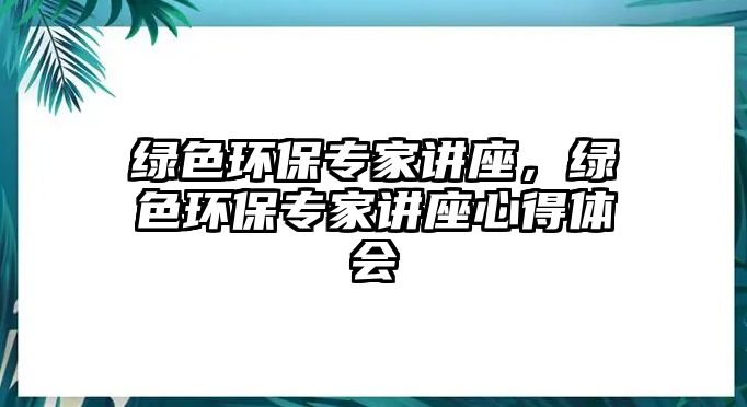 綠色環(huán)保專家講座，綠色環(huán)保專家講座心得體會