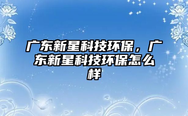 廣東新星科技環(huán)保，廣東新星科技環(huán)保怎么樣