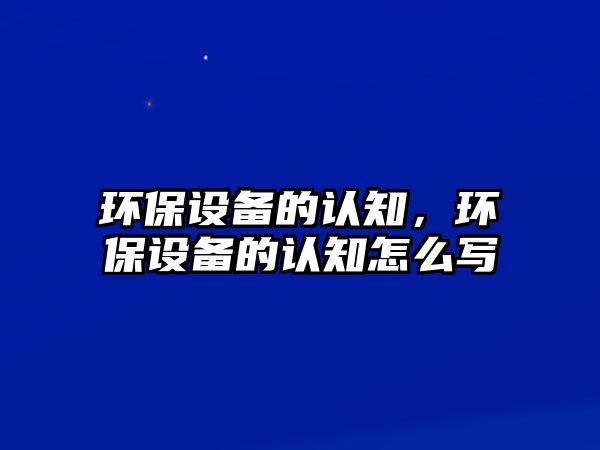 環(huán)保設(shè)備的認(rèn)知，環(huán)保設(shè)備的認(rèn)知怎么寫