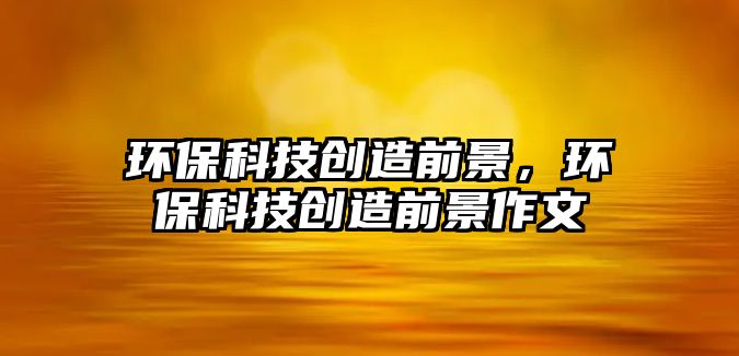 環(huán)?？萍紕?chuàng)造前景，環(huán)?？萍紕?chuàng)造前景作文