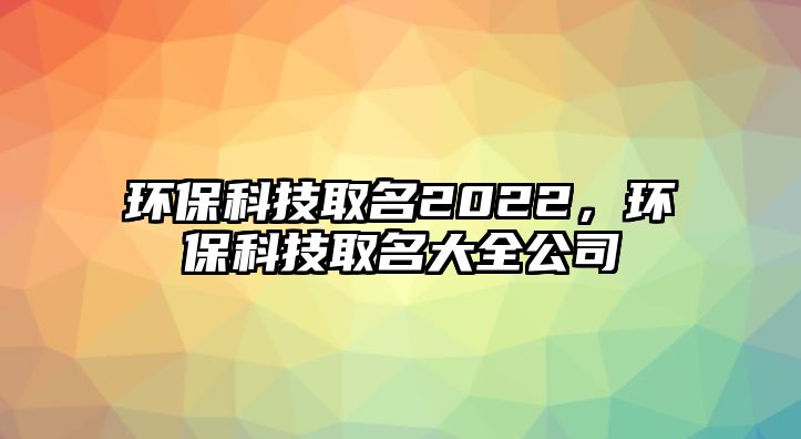 環(huán)保科技取名2022，環(huán)保科技取名大全公司