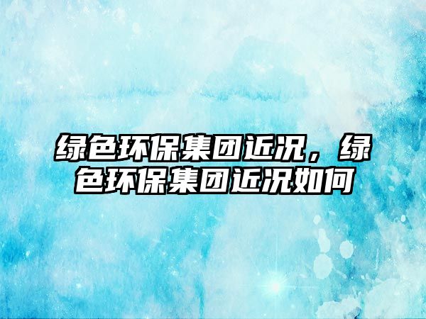 綠色環(huán)保集團(tuán)近況，綠色環(huán)保集團(tuán)近況如何