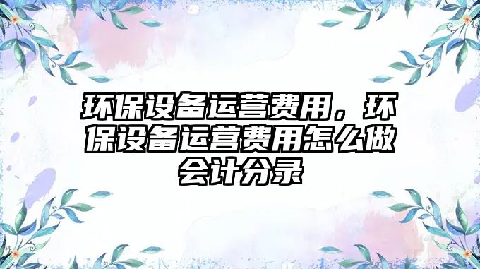 環(huán)保設(shè)備運(yùn)營(yíng)費(fèi)用，環(huán)保設(shè)備運(yùn)營(yíng)費(fèi)用怎么做會(huì)計(jì)分錄