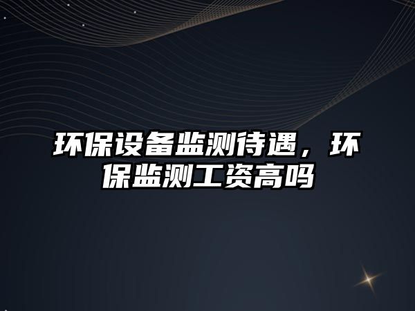 環(huán)保設(shè)備監(jiān)測(cè)待遇，環(huán)保監(jiān)測(cè)工資高嗎