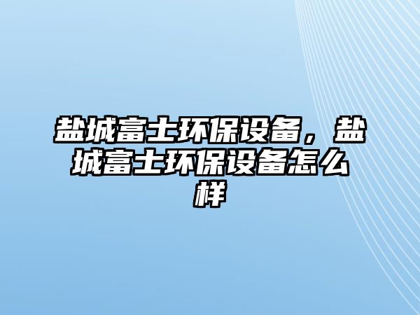 鹽城富士環(huán)保設(shè)備，鹽城富士環(huán)保設(shè)備怎么樣