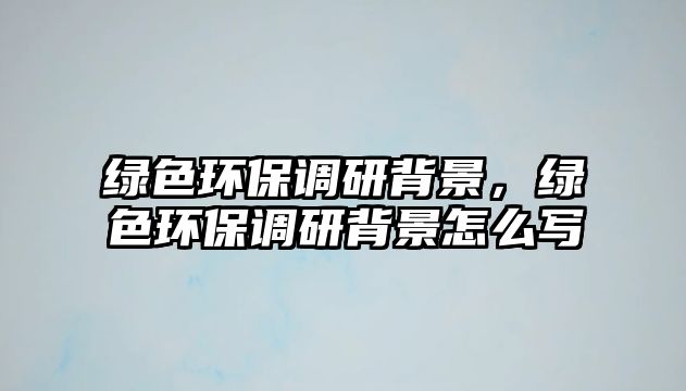 綠色環(huán)保調(diào)研背景，綠色環(huán)保調(diào)研背景怎么寫