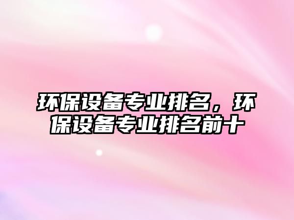 環(huán)保設(shè)備專業(yè)排名，環(huán)保設(shè)備專業(yè)排名前十