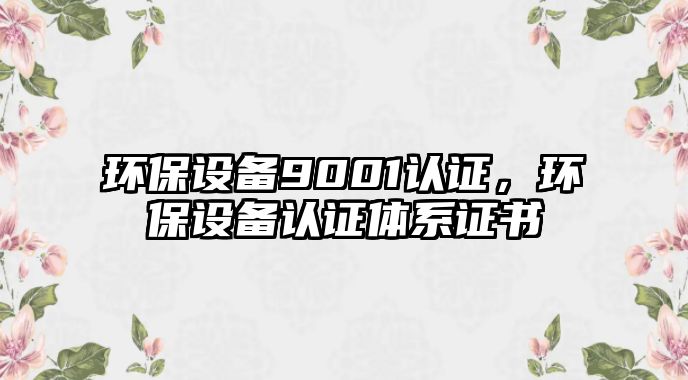 環(huán)保設(shè)備9001認(rèn)證，環(huán)保設(shè)備認(rèn)證體系證書