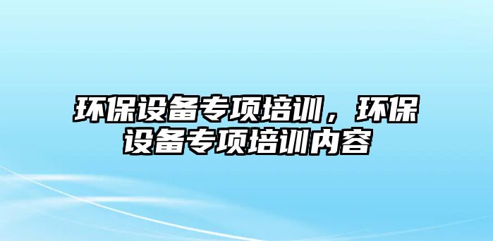 環(huán)保設(shè)備專項培訓(xùn)，環(huán)保設(shè)備專項培訓(xùn)內(nèi)容