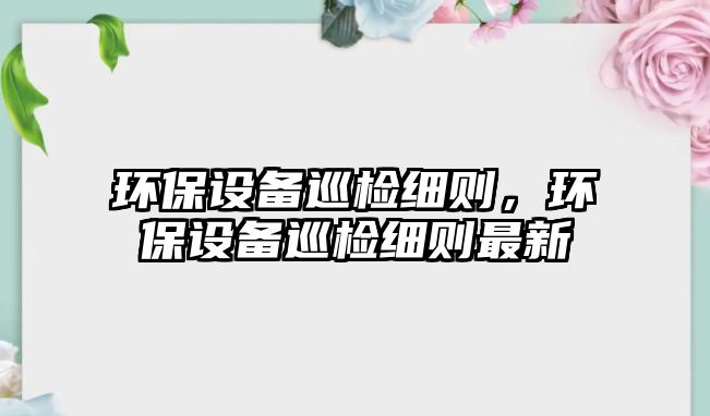 環(huán)保設(shè)備巡檢細(xì)則，環(huán)保設(shè)備巡檢細(xì)則最新