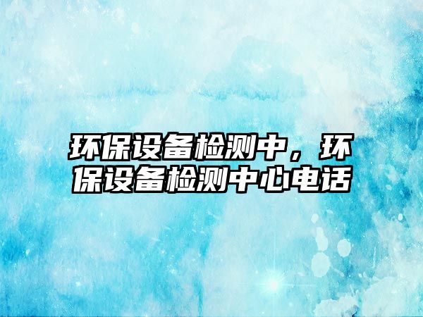 環(huán)保設(shè)備檢測中，環(huán)保設(shè)備檢測中心電話