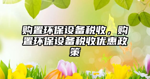 購置環(huán)保設(shè)備稅收，購置環(huán)保設(shè)備稅收優(yōu)惠政策